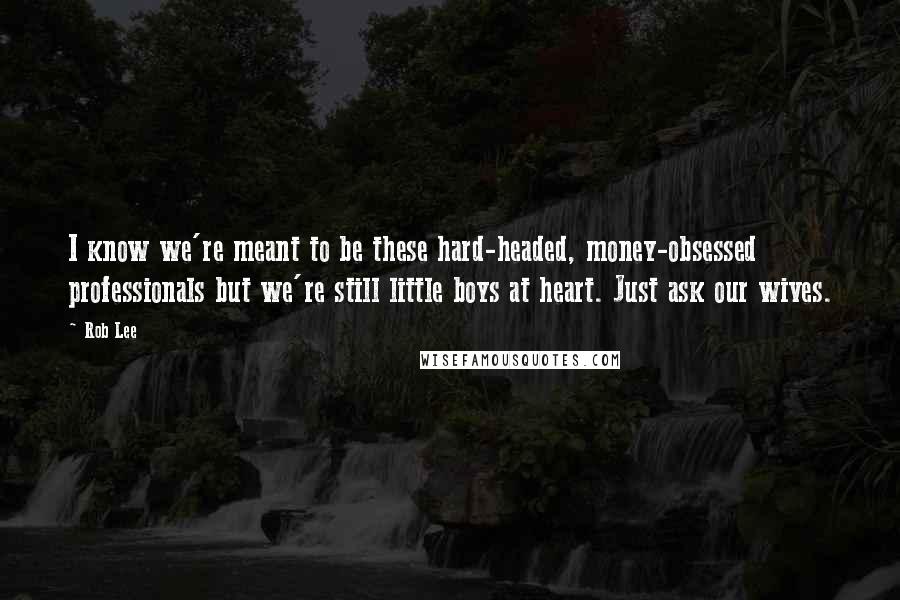 Rob Lee Quotes: I know we're meant to be these hard-headed, money-obsessed professionals but we're still little boys at heart. Just ask our wives.