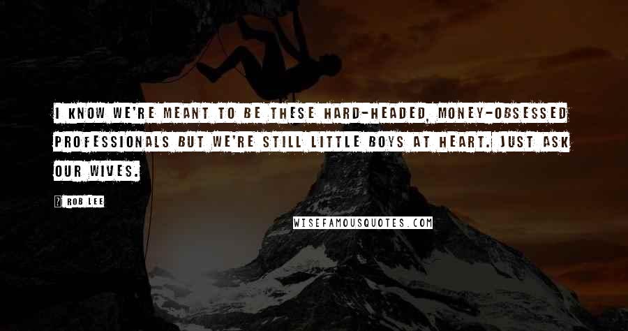 Rob Lee Quotes: I know we're meant to be these hard-headed, money-obsessed professionals but we're still little boys at heart. Just ask our wives.