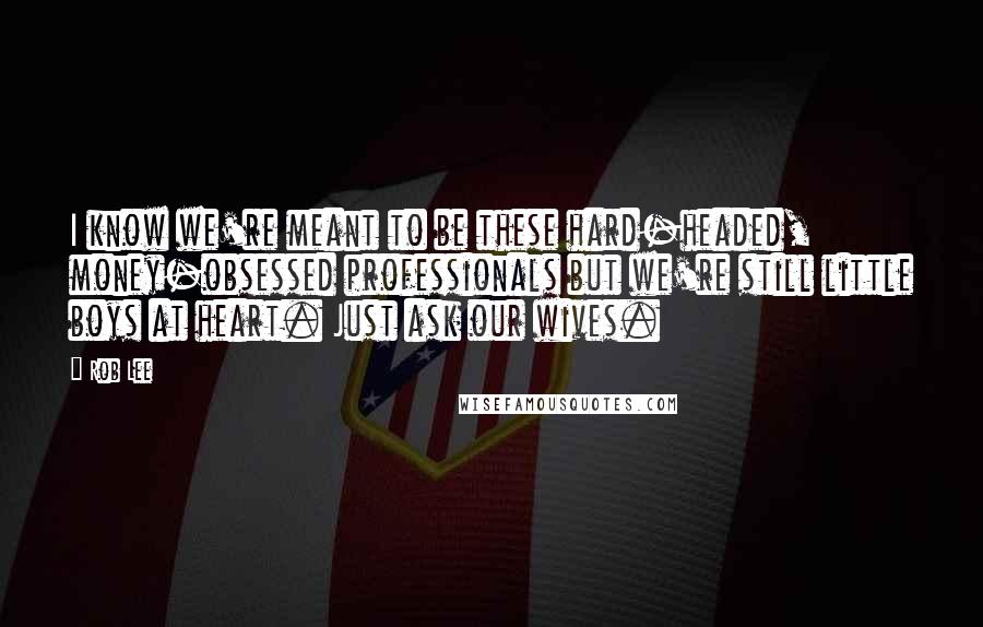 Rob Lee Quotes: I know we're meant to be these hard-headed, money-obsessed professionals but we're still little boys at heart. Just ask our wives.