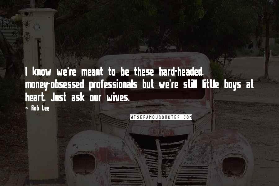 Rob Lee Quotes: I know we're meant to be these hard-headed, money-obsessed professionals but we're still little boys at heart. Just ask our wives.