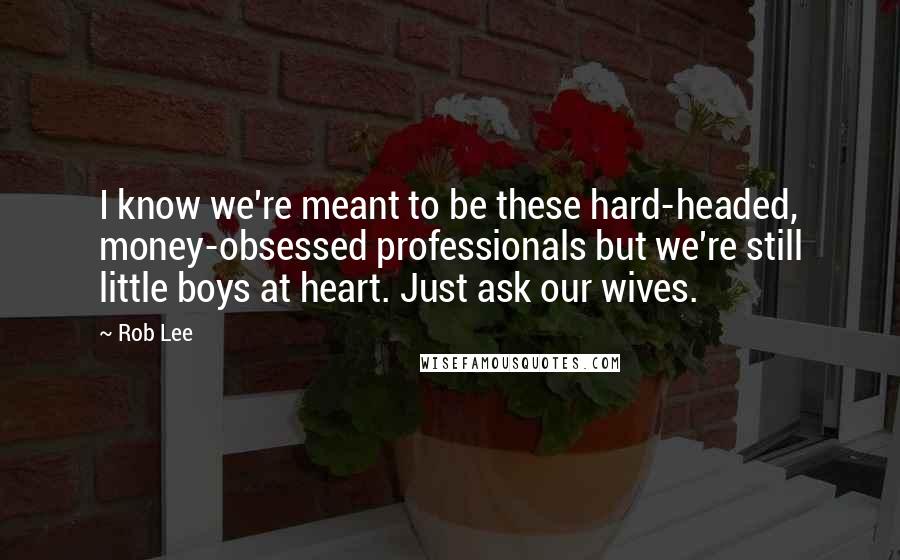 Rob Lee Quotes: I know we're meant to be these hard-headed, money-obsessed professionals but we're still little boys at heart. Just ask our wives.