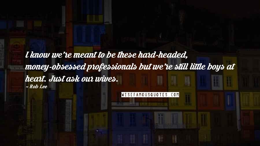 Rob Lee Quotes: I know we're meant to be these hard-headed, money-obsessed professionals but we're still little boys at heart. Just ask our wives.