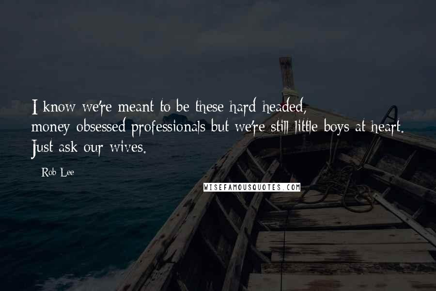 Rob Lee Quotes: I know we're meant to be these hard-headed, money-obsessed professionals but we're still little boys at heart. Just ask our wives.