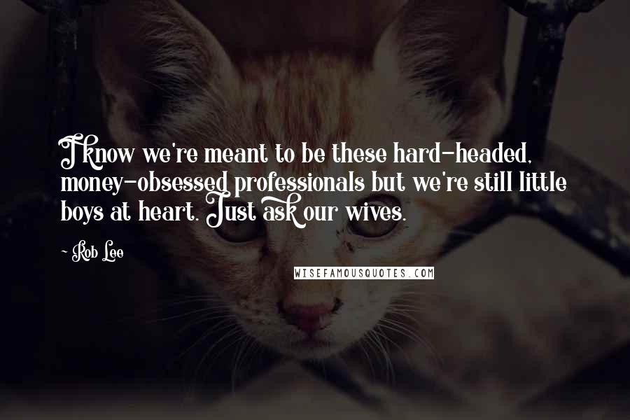Rob Lee Quotes: I know we're meant to be these hard-headed, money-obsessed professionals but we're still little boys at heart. Just ask our wives.