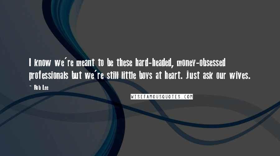 Rob Lee Quotes: I know we're meant to be these hard-headed, money-obsessed professionals but we're still little boys at heart. Just ask our wives.