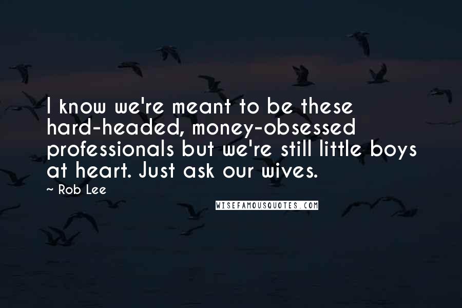 Rob Lee Quotes: I know we're meant to be these hard-headed, money-obsessed professionals but we're still little boys at heart. Just ask our wives.