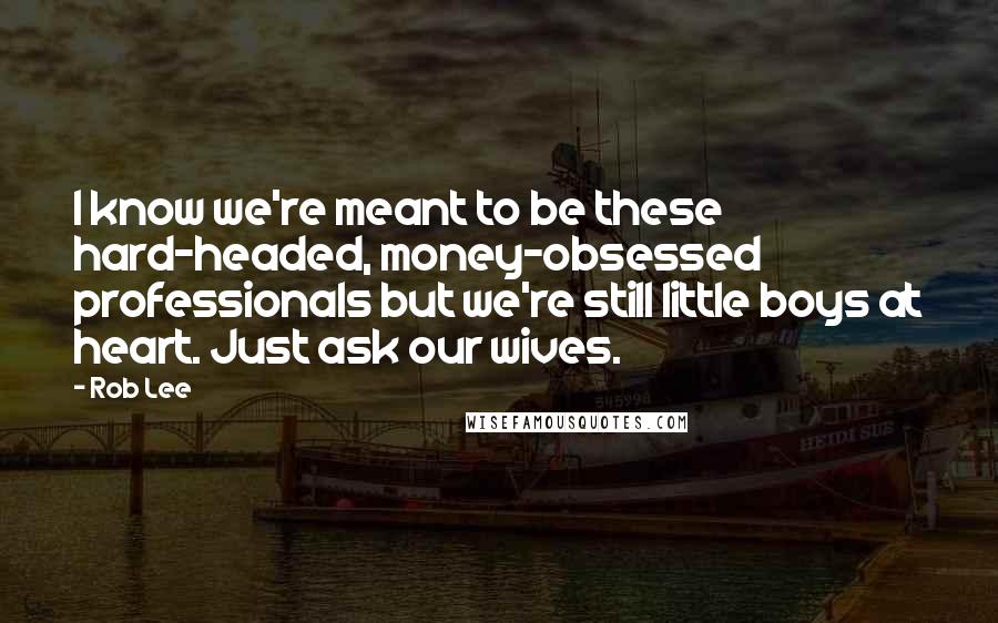 Rob Lee Quotes: I know we're meant to be these hard-headed, money-obsessed professionals but we're still little boys at heart. Just ask our wives.