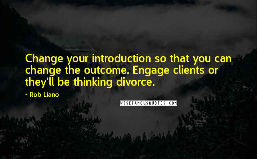 Rob Liano Quotes: Change your introduction so that you can change the outcome. Engage clients or they'll be thinking divorce.