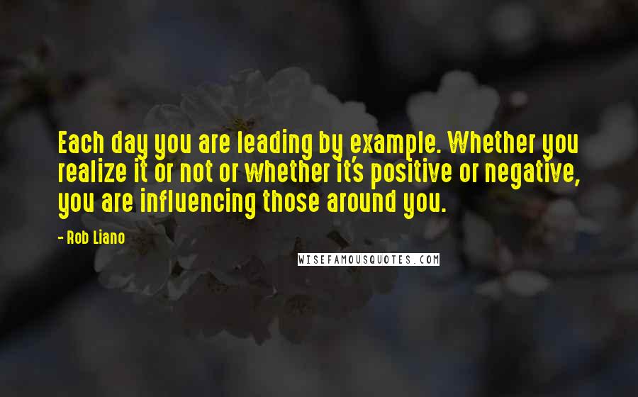 Rob Liano Quotes: Each day you are leading by example. Whether you realize it or not or whether it's positive or negative, you are influencing those around you.
