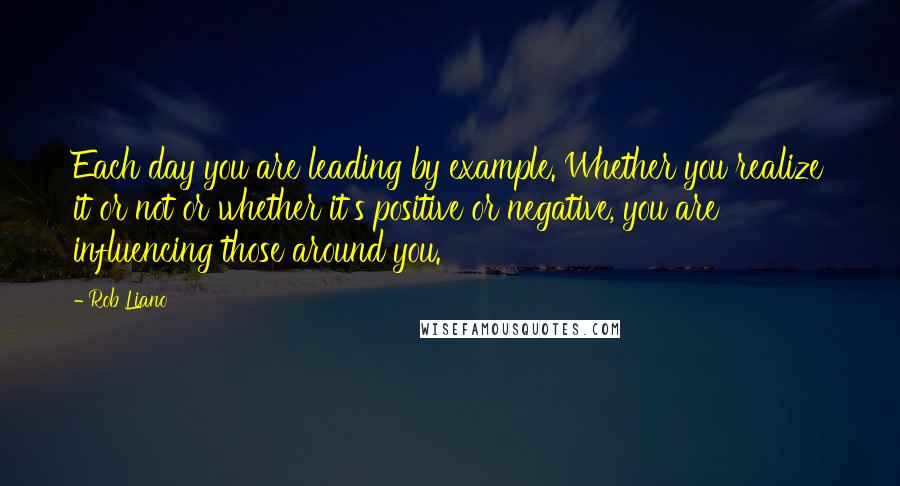 Rob Liano Quotes: Each day you are leading by example. Whether you realize it or not or whether it's positive or negative, you are influencing those around you.