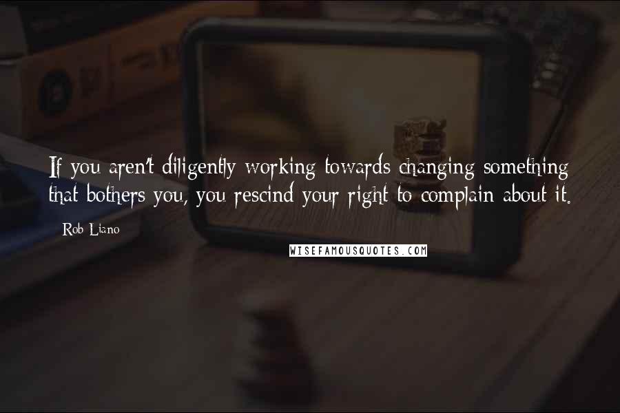 Rob Liano Quotes: If you aren't diligently working towards changing something that bothers you, you rescind your right to complain about it.