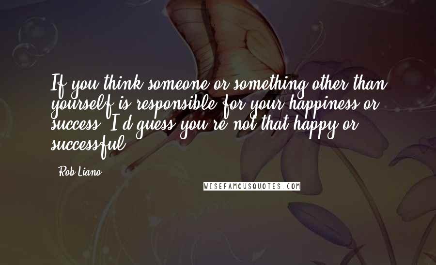 Rob Liano Quotes: If you think someone or something other than yourself is responsible for your happiness or success, I'd guess you're not that happy or successful.