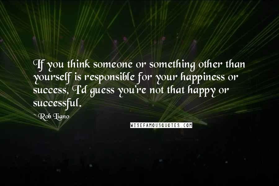 Rob Liano Quotes: If you think someone or something other than yourself is responsible for your happiness or success, I'd guess you're not that happy or successful.