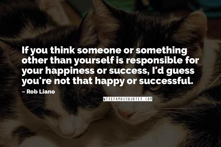 Rob Liano Quotes: If you think someone or something other than yourself is responsible for your happiness or success, I'd guess you're not that happy or successful.