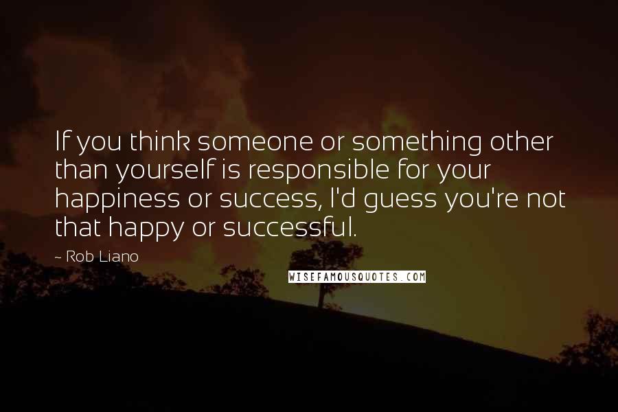 Rob Liano Quotes: If you think someone or something other than yourself is responsible for your happiness or success, I'd guess you're not that happy or successful.