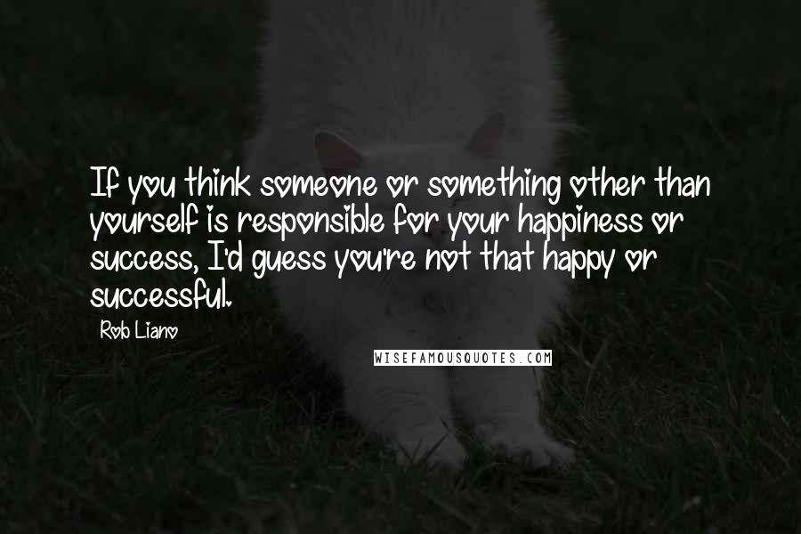 Rob Liano Quotes: If you think someone or something other than yourself is responsible for your happiness or success, I'd guess you're not that happy or successful.