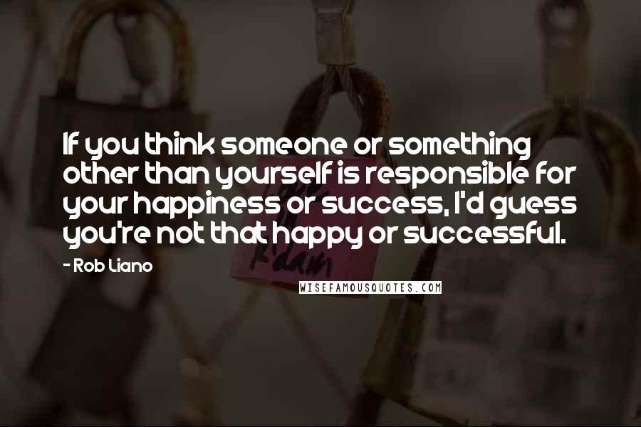 Rob Liano Quotes: If you think someone or something other than yourself is responsible for your happiness or success, I'd guess you're not that happy or successful.