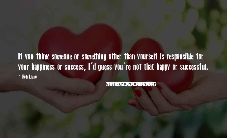 Rob Liano Quotes: If you think someone or something other than yourself is responsible for your happiness or success, I'd guess you're not that happy or successful.