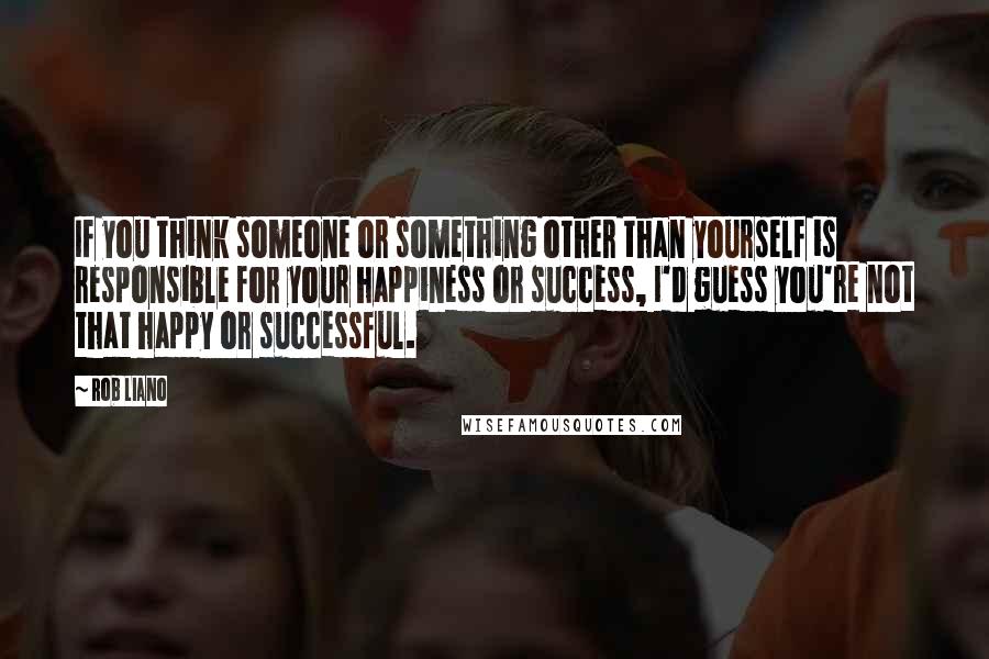 Rob Liano Quotes: If you think someone or something other than yourself is responsible for your happiness or success, I'd guess you're not that happy or successful.