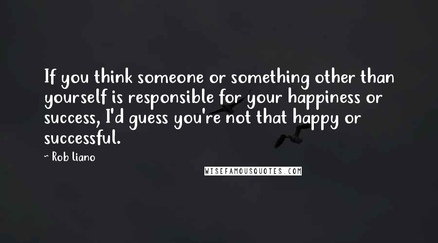 Rob Liano Quotes: If you think someone or something other than yourself is responsible for your happiness or success, I'd guess you're not that happy or successful.