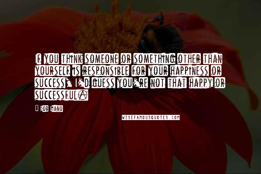 Rob Liano Quotes: If you think someone or something other than yourself is responsible for your happiness or success, I'd guess you're not that happy or successful.