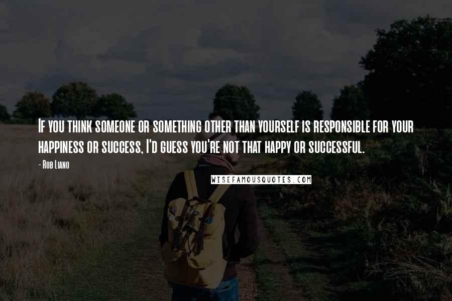 Rob Liano Quotes: If you think someone or something other than yourself is responsible for your happiness or success, I'd guess you're not that happy or successful.