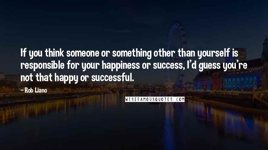 Rob Liano Quotes: If you think someone or something other than yourself is responsible for your happiness or success, I'd guess you're not that happy or successful.