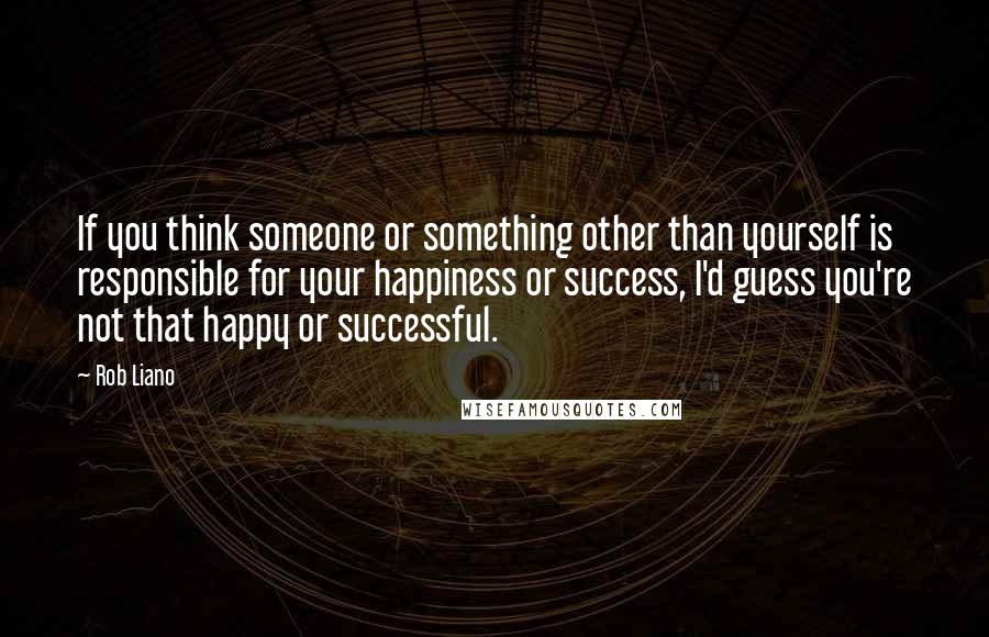 Rob Liano Quotes: If you think someone or something other than yourself is responsible for your happiness or success, I'd guess you're not that happy or successful.