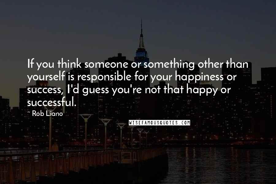 Rob Liano Quotes: If you think someone or something other than yourself is responsible for your happiness or success, I'd guess you're not that happy or successful.