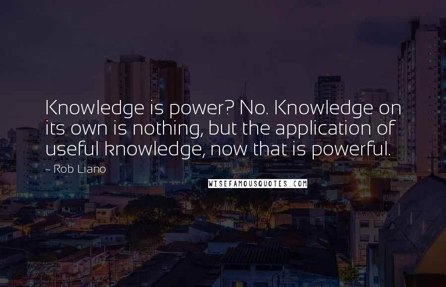 Rob Liano Quotes: Knowledge is power? No. Knowledge on its own is nothing, but the application of useful knowledge, now that is powerful.