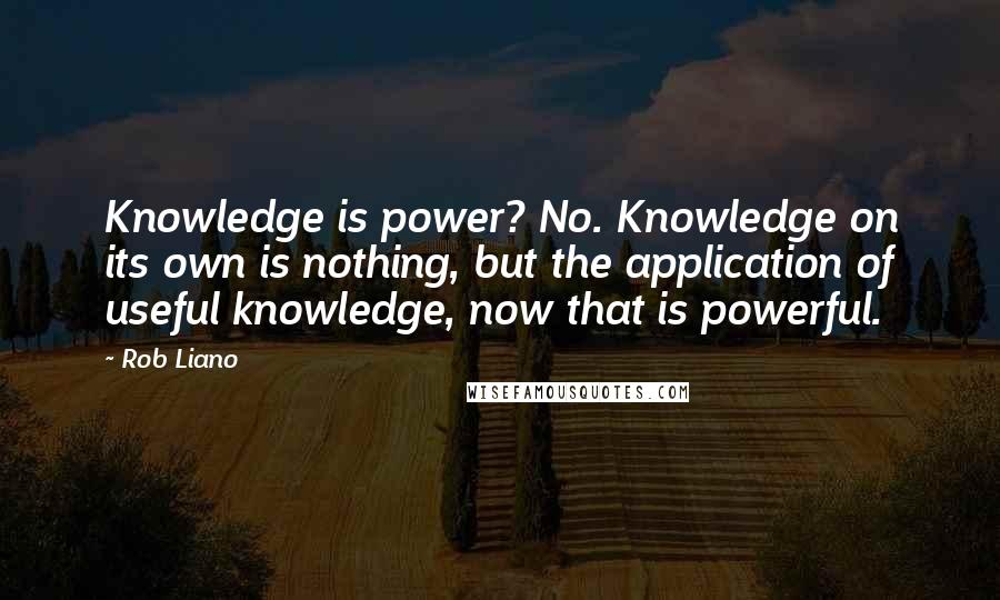 Rob Liano Quotes: Knowledge is power? No. Knowledge on its own is nothing, but the application of useful knowledge, now that is powerful.