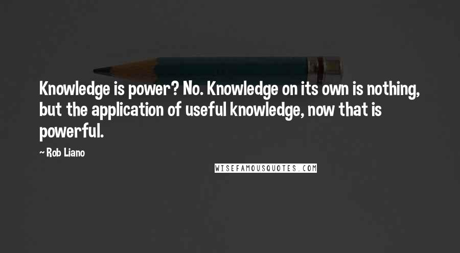 Rob Liano Quotes: Knowledge is power? No. Knowledge on its own is nothing, but the application of useful knowledge, now that is powerful.