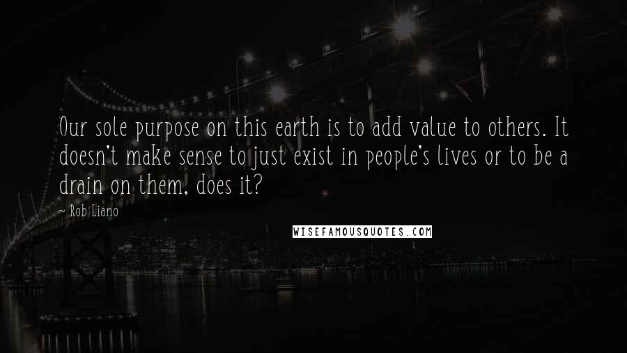 Rob Liano Quotes: Our sole purpose on this earth is to add value to others. It doesn't make sense to just exist in people's lives or to be a drain on them, does it?