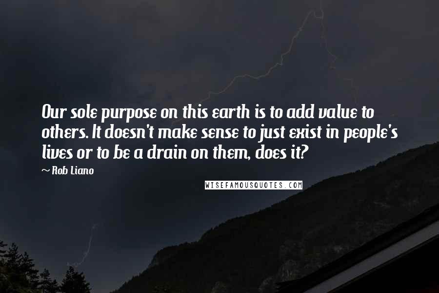 Rob Liano Quotes: Our sole purpose on this earth is to add value to others. It doesn't make sense to just exist in people's lives or to be a drain on them, does it?