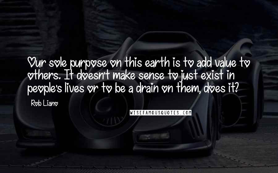 Rob Liano Quotes: Our sole purpose on this earth is to add value to others. It doesn't make sense to just exist in people's lives or to be a drain on them, does it?