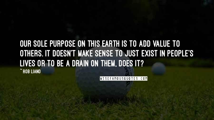 Rob Liano Quotes: Our sole purpose on this earth is to add value to others. It doesn't make sense to just exist in people's lives or to be a drain on them, does it?