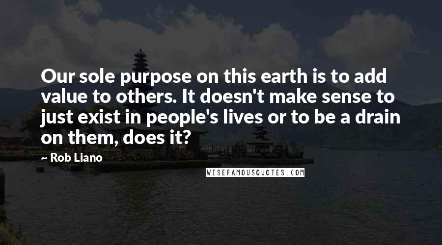 Rob Liano Quotes: Our sole purpose on this earth is to add value to others. It doesn't make sense to just exist in people's lives or to be a drain on them, does it?