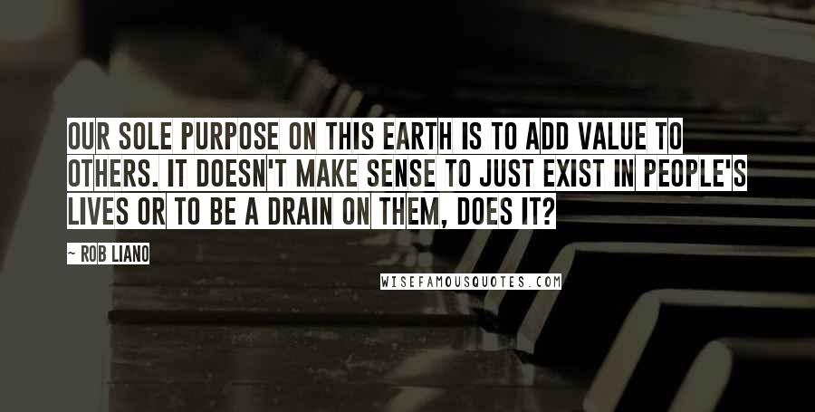 Rob Liano Quotes: Our sole purpose on this earth is to add value to others. It doesn't make sense to just exist in people's lives or to be a drain on them, does it?