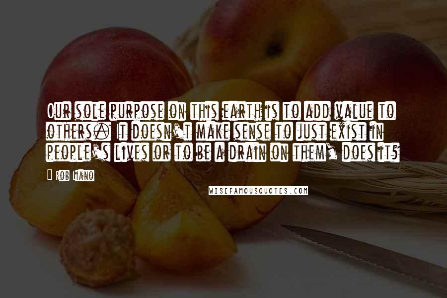 Rob Liano Quotes: Our sole purpose on this earth is to add value to others. It doesn't make sense to just exist in people's lives or to be a drain on them, does it?