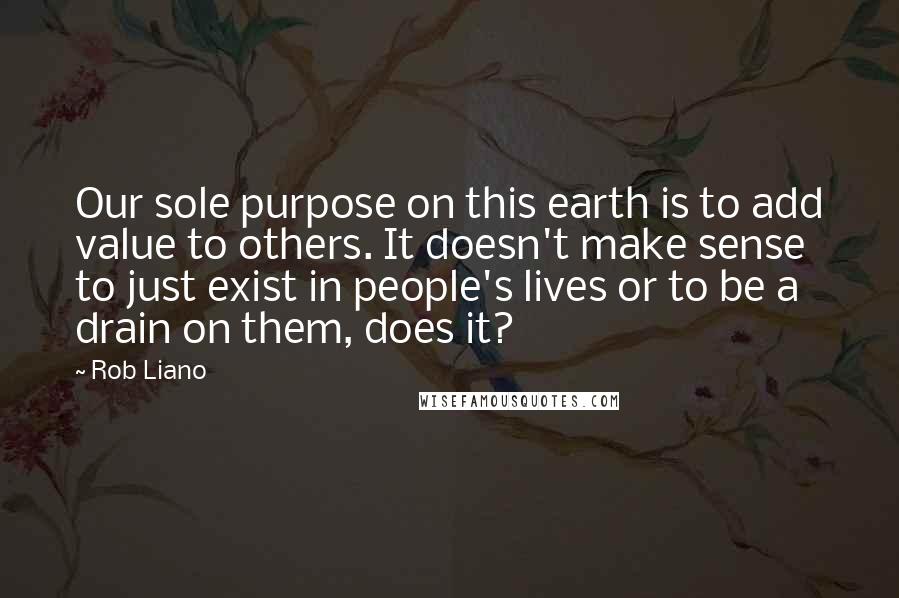 Rob Liano Quotes: Our sole purpose on this earth is to add value to others. It doesn't make sense to just exist in people's lives or to be a drain on them, does it?