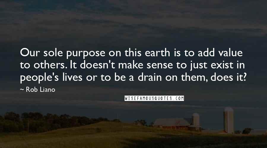 Rob Liano Quotes: Our sole purpose on this earth is to add value to others. It doesn't make sense to just exist in people's lives or to be a drain on them, does it?