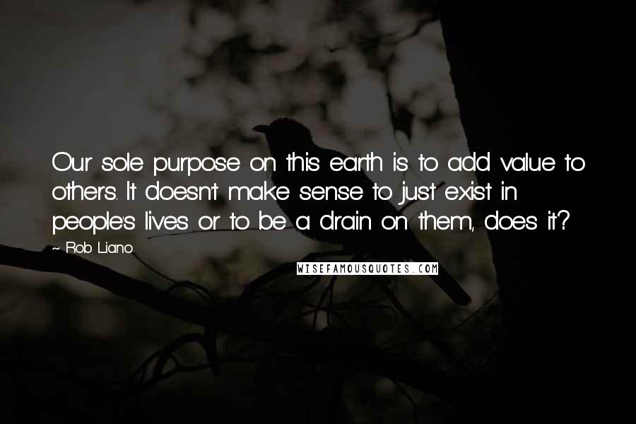 Rob Liano Quotes: Our sole purpose on this earth is to add value to others. It doesn't make sense to just exist in people's lives or to be a drain on them, does it?