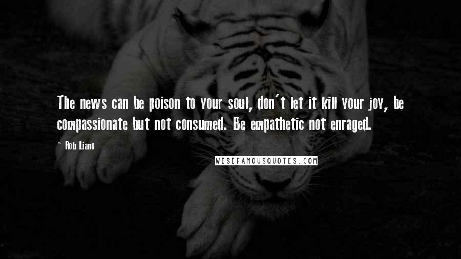 Rob Liano Quotes: The news can be poison to your soul, don't let it kill your joy, be compassionate but not consumed. Be empathetic not enraged.