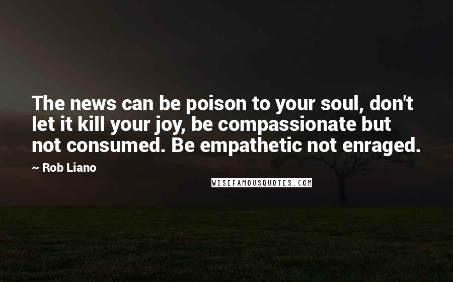 Rob Liano Quotes: The news can be poison to your soul, don't let it kill your joy, be compassionate but not consumed. Be empathetic not enraged.