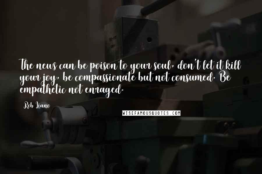 Rob Liano Quotes: The news can be poison to your soul, don't let it kill your joy, be compassionate but not consumed. Be empathetic not enraged.