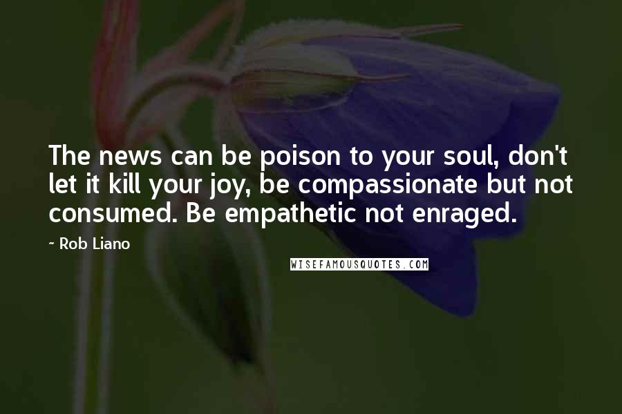 Rob Liano Quotes: The news can be poison to your soul, don't let it kill your joy, be compassionate but not consumed. Be empathetic not enraged.