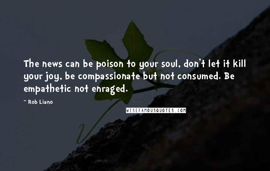 Rob Liano Quotes: The news can be poison to your soul, don't let it kill your joy, be compassionate but not consumed. Be empathetic not enraged.