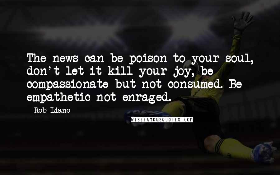 Rob Liano Quotes: The news can be poison to your soul, don't let it kill your joy, be compassionate but not consumed. Be empathetic not enraged.