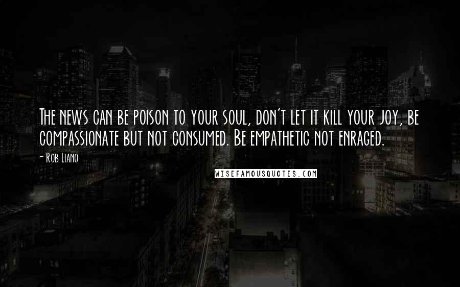 Rob Liano Quotes: The news can be poison to your soul, don't let it kill your joy, be compassionate but not consumed. Be empathetic not enraged.