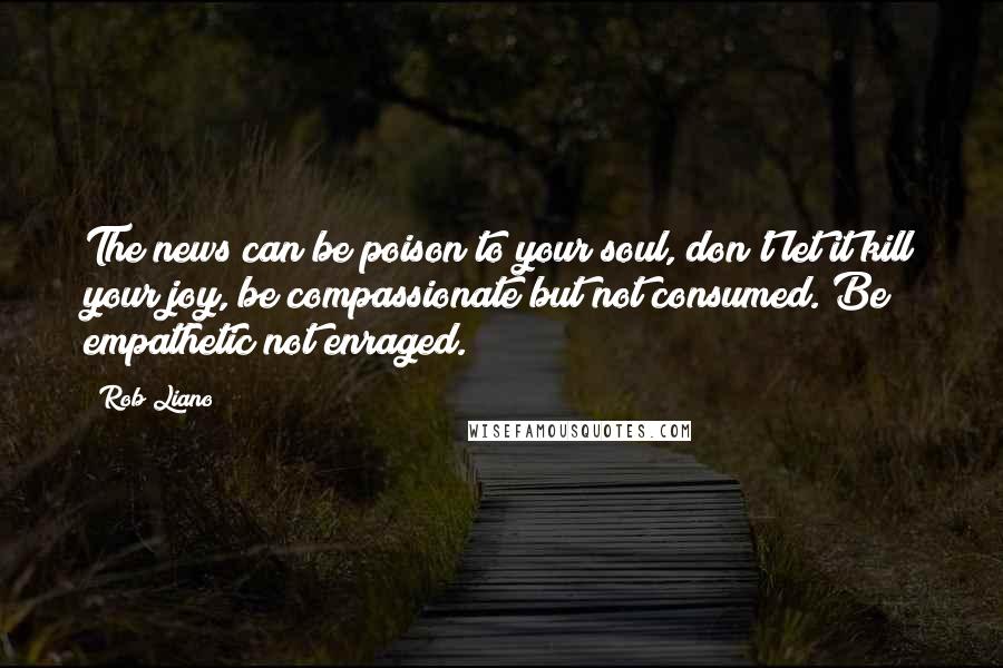 Rob Liano Quotes: The news can be poison to your soul, don't let it kill your joy, be compassionate but not consumed. Be empathetic not enraged.